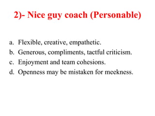 2)- Nice guy coach (Personable)
a. Flexible, creative, empathetic.
b. Generous, compliments, tactful criticism.
c. Enjoyment and team cohesions.
d. Openness may be mistaken for meekness.
 
