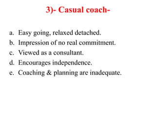 3)- Casual coach-
a. Easy going, relaxed detached.
b. Impression of no real commitment.
c. Viewed as a consultant.
d. Encourages independence.
e. Coaching & planning are inadequate.
 