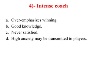 4)- Intense coach
a. Over-emphasizes winning.
b. Good knowledge.
c. Never satisfied.
d. High anxiety may be transmitted to players.
 