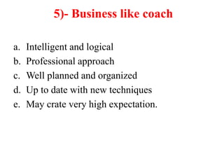 5)- Business like coach
a. Intelligent and logical
b. Professional approach
c. Well planned and organized
d. Up to date with new techniques
e. May crate very high expectation.
 