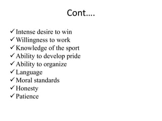 Cont….
Intense desire to win
Willingness to work
Knowledge of the sport
Ability to develop pride
Ability to organize
Language
Moral standards
Honesty
Patience
 