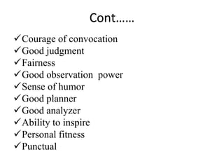 Cont……
Courage of convocation
Good judgment
Fairness
Good observation power
Sense of humor
Good planner
Good analyzer
Ability to inspire
Personal fitness
Punctual
 