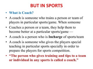 BUT IN SPORTS
• What is Coach?
• A coach is someone who trains a person or team of
players in particular sports/game. When someone
• Coaches a person or a team, they help them to
become better at a particular sports/game —
• A coach is a person who is Incharge of sports/team
• A coach is someone who gives the players special
teaching in particular sports specially in order to
prepare the players for sports competition.
• “The person who gives training and tips to a team
or individual in any sports is called a coach.”
 