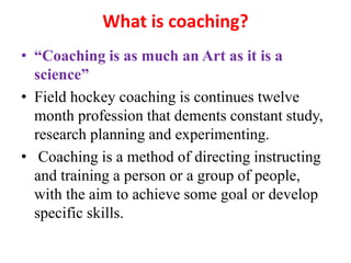 What is coaching?
• “Coaching is as much an Art as it is a
science”
• Field hockey coaching is continues twelve
month profession that dements constant study,
research planning and experimenting.
• Coaching is a method of directing instructing
and training a person or a group of people,
with the aim to achieve some goal or develop
specific skills.
 