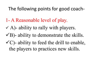The following points for good coach-
1- A Reasonable level of play.
 A)- ability to rally with players.
B)- ability to demonstrate the skills.
C)- ability to feed the drill to enable,
the players to practices new skills.
 