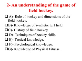 2- An understanding of the game of
field hockey.
 A)- Rule of hockey and dimensions of the
field hockey.
B)- Knowledge of synthetic turf field.
C)- History of field hockey.
 D)- Techniques of hockey skills.
 E)- Tactical knowledge.
 F)- Psychological knowledge.
G)- Knowledge of Physical Fitness.
 
