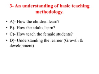 3- An understanding of basic teaching
methodology.
• A)- How the children learn?
• B)- How the adults learn?
• C)- How teach the female students?
• D)- Understanding the learner (Growth &
development)
 