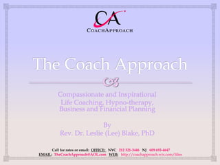 Compassionate and Inspirational
          Life Coaching, Hypno-therapy,
         Business and Financial Planning

                         By
          Rev. Dr. Leslie (Lee) Blake, PhD

      Call for rates or email: OFFICE: NYC 212 321-3446 NJ 609 693-4647
EMAIL: TheCoachApproach@AOL.com WEB: http://coachapproach.wix.com/lilies
 