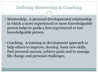 Defining Mentorship & Coaching
 Mentorship: A personal developmental relationship
in which a more experienced or more knowledgeable
person helps to guide a less experienced or less
knowledgeable person.
 Coaching: A training or development approach to
help others to improve, develop, learn new skills,
find personal success, achieve goals and to manage
life change and personal challenges.
 
