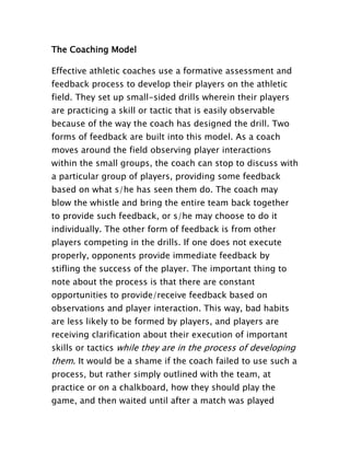 The Coaching Model
Effective athletic coaches use a formative assessment and
feedback process to develop their players on the athletic
field. They set up small-sided drills wherein their players
are practicing a skill or tactic that is easily observable
because of the way the coach has designed the drill. Two
forms of feedback are built into this model. As a coach
moves around the field observing player interactions
within the small groups, the coach can stop to discuss with
a particular group of players, providing some feedback
based on what s/he has seen them do. The coach may
blow the whistle and bring the entire team back together
to provide such feedback, or s/he may choose to do it
individually. The other form of feedback is from other
players competing in the drills. If one does not execute
properly, opponents provide immediate feedback by
stifling the success of the player. The important thing to
note about the process is that there are constant
opportunities to provide/receive feedback based on
observations and player interaction. This way, bad habits
are less likely to be formed by players, and players are
receiving clarification about their execution of important
skills or tactics while they are in the process of developing
them. It would be a shame if the coach failed to use such a
process, but rather simply outlined with the team, at
practice or on a chalkboard, how they should play the
game, and then waited until after a match was played
 