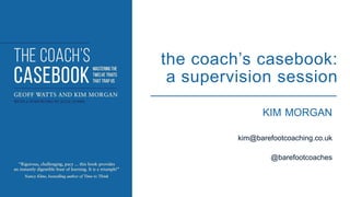 KIM MORGAN
kim@barefootcoaching.co.uk
@barefootcoaches
the coach’s casebook:
a supervision session
 