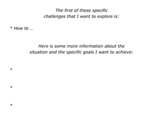 The first of these specific
challenges that I want to explore is:
* How to …
Here is some more information about the
situation and the specific goals I want to achieve:
*
*
*
 