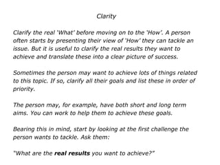 Clarity
Clarify the real ‘What’ before moving on to the ‘How’. A person
often starts by presenting their view of ‘How’ they can tackle an
issue. But it is useful to clarify the real results they want to
achieve and translate these into a clear picture of success.
Sometimes the person may want to achieve lots of things related
to this topic. If so, clarify all their goals and list these in order of
priority.
The person may, for example, have both short and long term
aims. You can work to help them to achieve these goals.
Bearing this in mind, start by looking at the first challenge the
person wants to tackle. Ask them:
“What are the real results you want to achieve?”
 