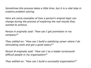 Sometimes this process takes a little time, but it is a vital step in
creative problem solving.
Here are some examples of how a person’s original topic can
change during the process of exploring the real results they
wanted to achieve.
Person A originally said: “How can I get promotion in my
company?”
They settled on: “How can I build a satisfying career where I do
stimulating work and get a good salary?”
Person B originally said: “How can I as a leader turnaround
difficult people in my organisation?”
They settled on: “How can I build a successful organisation?”
 
