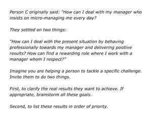 Person C originally said: “How can I deal with my manager who
insists on micro-managing me every day?
They settled on two things:
“How can I deal with the present situation by behaving
professionally towards my manager and delivering positive
results? How can find a rewarding role where I work with a
manager whom I respect?”
Imagine you are helping a person to tackle a specific challenge.
Invite them to do two things.
First, to clarify the real results they want to achieve. If
appropriate, brainstorm all these goals.
Second, to list these results in order of priority.
 