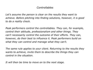 Controllables
Let’s assume the person is clear on the results they want to
achieve. Before pitching into finding solutions, however, it is good
to do a reality check.
Peak performers control the controllables. They can, for example,
control their attitude, professionalism and other things. They
can’t necessarily control the outcome of their efforts. They can,
however, do their best to influence it. Peak performers build on
what they can control and manage what they can’t.
The same rule applies to your client. Returning to the results they
wants to achieve, invite them to describe the things they can
control in the situation.
It will then be time to move on to the next stage.
 