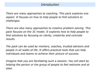 There are many approaches to coaching. This pack explores one
aspect. It focuses on how to help people to find solutions to
challenges.
There are also many approaches to creative problem solving. This
pack focuses on the 3C model. It explores how to help people to
find solutions by focusing on clarity, creativity and concrete
results.
The pack can be used by mentors, coaches, trusted advisors and
people in all walks of life. It offers practical tools that can help
individuals and teams to achieve their picture of success.
Imagine that you are facilitating such a session. You will start by
helping the person or the group of people to feel welcome and at
ease.
Introduction
 
