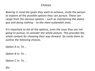 Choices
Bearing in mind the goals they want to achieve, invite the person
to explore all the possible options they can pursue. These can
range from the obvious options – such as maintaining the status
quo and doing nothing – to the more outlandish ones.
It’s important to list all the options, even the ones they are not
going to pursue, to consider the whole picture. This provides the
whole context for choosing their way forward. So invite them to
outline the following choices.
Option A is: To …
Option B is: To …
Option C is: To …
Etc.
 