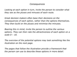 Consequences
Looking at each option in turn, invite the person to consider what
they see as the pluses and minuses of each route.
Great decision makers often base their decisions on the
consequences of each option, rather than the options themselves.
They then build on the pluses and minimise the minuses.
Bearing this in mind, invite the person to outline the various
options. They can then rate the attractiveness of each option on a
scale 0 – 10.
The overview of the potential options may look something like the
illustration on the next page.
The pages that follow the illustration provide a framework that
the person can use to describe these options in more detail.
 