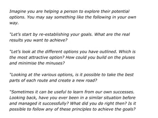 Imagine you are helping a person to explore their potential
options. You may say something like the following in your own
way.
“Let’s start by re-establishing your goals. What are the real
results you want to achieve?
“Let’s look at the different options you have outlined. Which is
the most attractive option? How could you build on the pluses
and minimise the minuses?
“Looking at the various options, is it possible to take the best
parts of each route and create a new road?
“Sometimes it can be useful to learn from our own successes.
Looking back, have you ever been in a similar situation before
and managed it successfully? What did you do right then? Is it
possible to follow any of these principles to achieve the goals?
 