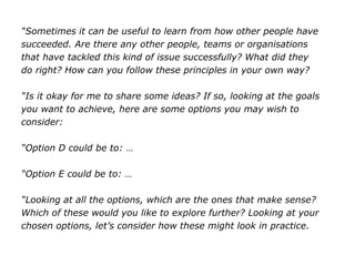 “Sometimes it can be useful to learn from how other people have
succeeded. Are there any other people, teams or organisations
that have tackled this kind of issue successfully? What did they
do right? How can you follow these principles in your own way?
“Is it okay for me to share some ideas? If so, looking at the goals
you want to achieve, here are some options you may wish to
consider:
“Option D could be to: …
“Option E could be to: …
“Looking at all the options, which are the ones that make sense?
Which of these would you like to explore further? Looking at your
chosen options, let’s consider how these might look in practice.
 