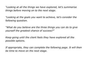 “Looking at all the things we have explored, let’s summarise
things before moving on to the next stage.
“Looking at the goals you want to achieve, let’s consider the
following question.
“What do you believe are the three things you can do to give
yourself the greatest chance of success?”
Keep going until the client feels they have explored all the
possible options.
If appropriate, they can complete the following page. It will then
be time to move on the next stage.
 