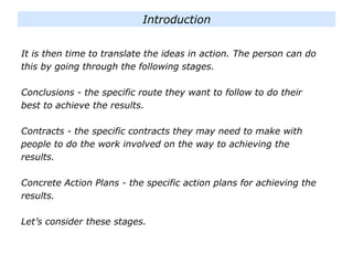 It is then time to translate the ideas in action. The person can do
this by going through the following stages.
Conclusions - the specific route they want to follow to do their
best to achieve the results.
Contracts - the specific contracts they may need to make with
people to do the work involved on the way to achieving the
results.
Concrete Action Plans - the specific action plans for achieving the
results.
Let’s consider these stages.
Introduction
 