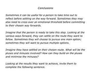 Conclusions
Sometimes it can be useful for a person to take time out to
reflect before settling on the way forward. Sometimes they may
also need to cross over an emotional threshold before committing
to their chosen way forwards.
Imagine that the person is ready to take this step. Looking at the
various ways forward, they can settle on the route they want to
follow. Sometimes they will choose to pursue one main option;
sometimes they will want to pursue multiple options.
Imagine they have settled on their chosen route. What will be the
pluses and minuses involved? How can they build on the pluses
and minimise the minuses?
Looking at the results they want to achieve, invite them to
complete the following sentence.
 