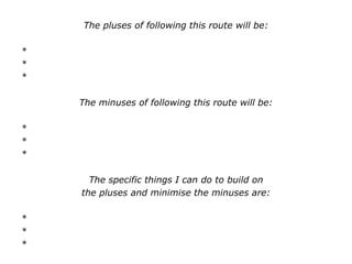 The pluses of following this route will be:
*
*
*
The minuses of following this route will be:
*
*
*
The specific things I can do to build on
the pluses and minimise the minuses are:
*
*
*
 