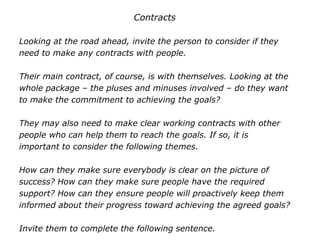 Contracts
Looking at the road ahead, invite the person to consider if they
need to make any contracts with people.
Their main contract, of course, is with themselves. Looking at the
whole package – the pluses and minuses involved – do they want
to make the commitment to achieving the goals?
They may also need to make clear working contracts with other
people who can help them to reach the goals. If so, it is
important to consider the following themes.
How can they make sure everybody is clear on the picture of
success? How can they make sure people have the required
support? How can they ensure people will proactively keep them
informed about their progress toward achieving the agreed goals?
Invite them to complete the following sentence.
 
