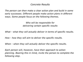 Concrete Results
The person can then make a clear action plan and build in some
early successes. Different people make action plans in different
ways. Some people focus on the following themes.
Who will be responsible for
delivering certain specific results
What - what they will actually deliver in terms of specific results.
How - how they will aim to deliver the specific results.
When - when they will actually deliver the specific results.
Each person will, however, have their approach to action
planning. Bearing this in mind, invite the person to complete the
following step.
 