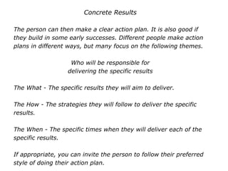 Concrete Results
The person can then make a clear action plan. It is also good if
they build in some early successes. Different people make action
plans in different ways, but many focus on the following themes.
Who will be responsible for
delivering the specific results
The What - The specific results they will aim to deliver.
The How - The strategies they will follow to deliver the specific
results.
The When - The specific times when they will deliver each of the
specific results.
If appropriate, you can invite the person to follow their preferred
style of doing their action plan.
 