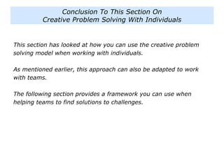 This section has looked at how you can use the creative problem
solving model when working with individuals.
As mentioned earlier, this approach can also be adapted to work
with teams.
The following section provides a framework you can use when
helping teams to find solutions to challenges.
Conclusion To This Section On
Creative Problem Solving With Individuals
 