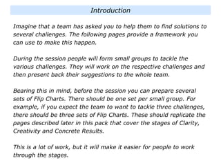 Imagine that a team has asked you to help them to find solutions to
several challenges. The following pages provide a framework you
can use to make this happen.
During the session people will form small groups to tackle the
various challenges. They will work on the respective challenges and
then present back their suggestions to the whole team.
Bearing this in mind, before the session you can prepare several
sets of Flip Charts. There should be one set per small group. For
example, if you expect the team to want to tackle three challenges,
there should be three sets of Flip Charts. These should replicate the
pages described later in this pack that cover the stages of Clarity,
Creativity and Concrete Results.
This is a lot of work, but it will make it easier for people to work
through the stages.
Introduction
 