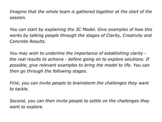 Imagine that the whole team is gathered together at the start of the
session.
You can start by explaining the 3C Model. Give examples of how this
works by talking people through the stages of Clarity, Creativity and
Concrete Results.
You may wish to underline the importance of establishing clarity -
the real results to achieve - before going on to explore solutions. If
possible, give relevant examples to bring the model to life. You can
then go through the following stages.
First, you can invite people to brainstorm the challenges they want
to tackle.
Second, you can then invite people to settle on the challenges they
want to explore.
 