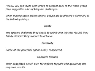 Finally, you can invite each group to present back to the whole group
their suggestions for tackling the challenges.
When making these presentations, people are to present a summary of
the following things.
Clarity
The specific challenge they chose to tackle and the real results they
finally decided they wanted to achieve.
Creativity
Some of the potential options they considered.
Concrete Results
Their suggested action plan for moving forward and delivering the
required results.
 
