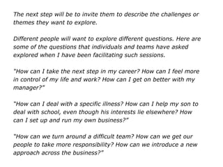 The next step will be to invite them to describe the challenges or
themes they want to explore.
Different people will want to explore different questions. Here are
some of the questions that individuals and teams have asked
explored when I have been facilitating such sessions.
“How can I take the next step in my career? How can I feel more
in control of my life and work? How can I get on better with my
manager?”
“How can I deal with a specific illness? How can I help my son to
deal with school, even though his interests lie elsewhere? How
can I set up and run my own business?”
“How can we turn around a difficult team? How can we get our
people to take more responsibility? How can we introduce a new
approach across the business?”
 