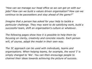 “How can we manage our head office so we can get on with our
jobs? How can we build a values driven organisation? How can we
continue to be pacesetters and stay ahead of the game?”
Imagine that a person has asked for your help to tackle a
particular challenge. They may want to do satisfying work, build a
successful team, shift an organisation’s culture or whatever.
The following pages show how it is possible to help them by
focusing on clarity, creativity and concrete results. Each person
will, of course, adapt the model in their own way.
The 3C approach can be used with individuals, teams and
organisations. When helping teams, for example, the word ‘I’ is
simply changed to ‘We’. You can then encourage people to
channel their ideas towards achieving the picture of success.
 