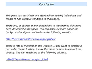 This pack has described one approach to helping individuals and
teams to find creative solutions to challenges.
There are, of course, many dimensions to the themes that have
been described in this pack. You can discover more about the
background and practical tools on the following website.
http://www.thepositiveencourager.global/
There is lots of material on the website. If you want to explore a
particular theme further, it may therefore be best to contact me
directly. You can reach me at the following address.
mike@thepositiveencourager.global
Conclusion
 