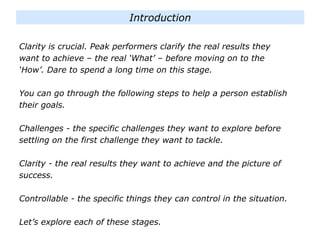 Clarity is crucial. Peak performers clarify the real results they
want to achieve – the real ‘What’ – before moving on to the
‘How’. Dare to spend a long time on this stage.
You can go through the following steps to help a person establish
their goals.
Challenges - the specific challenges they want to explore before
settling on the first challenge they want to tackle.
Clarity - the real results they want to achieve and the picture of
success.
Controllable - the specific things they can control in the situation.
Let’s explore each of these stages.
Introduction
 