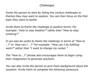 Challenges
Invite the person to start by listing the various challenges or
themes they may want to explore. You can then focus on the first
topic they want to tackle.
Invite them to frame the challenge in positive terms. For
example: “How to stay healthy?” rather than “How to stop
smoking?”
It can also be useful to frame the challenge in terms of “How to
…?” or ‘How can I …?” For example: “How can I do fulfilling
work?” rather than “I want to change my career.”
The “How to …?” phrase also encourages them to begin using
their imagination to generate solutions.
You can also invite the person to give more background about the
situation. Invite them to complete the following sentences.
 