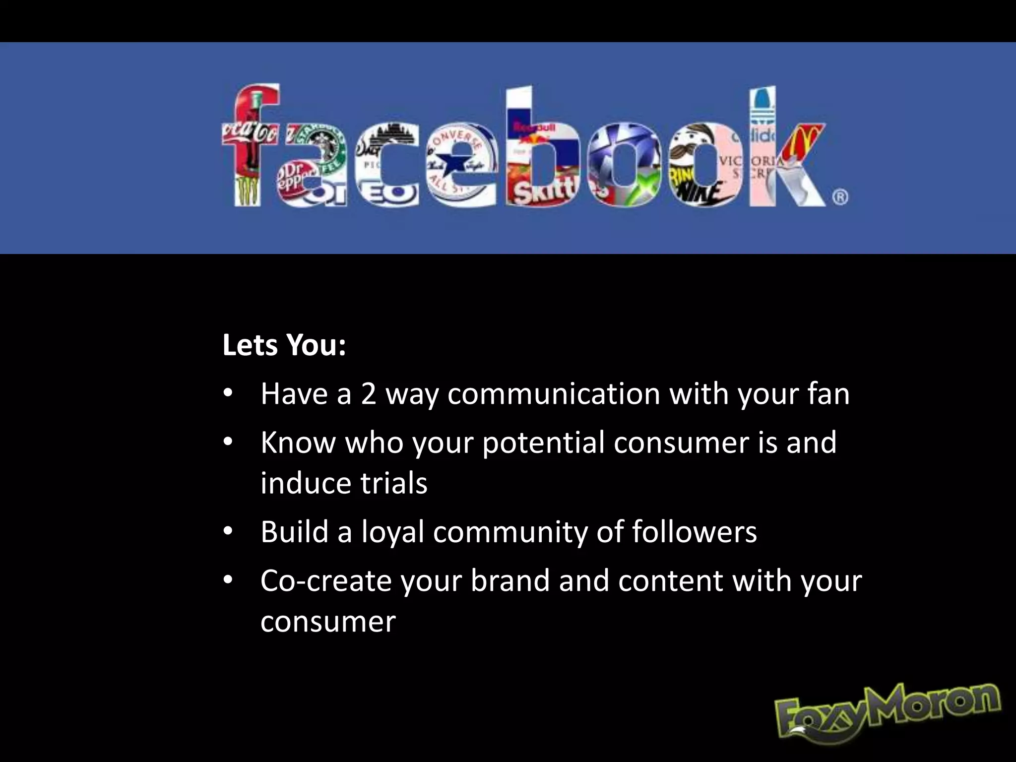Lets You:
• Have a 2 way communication with your fan
• Know who your potential consumer is and
induce trials
• Build a loyal community of followers
• Co-create your brand and content with your
consumer
 