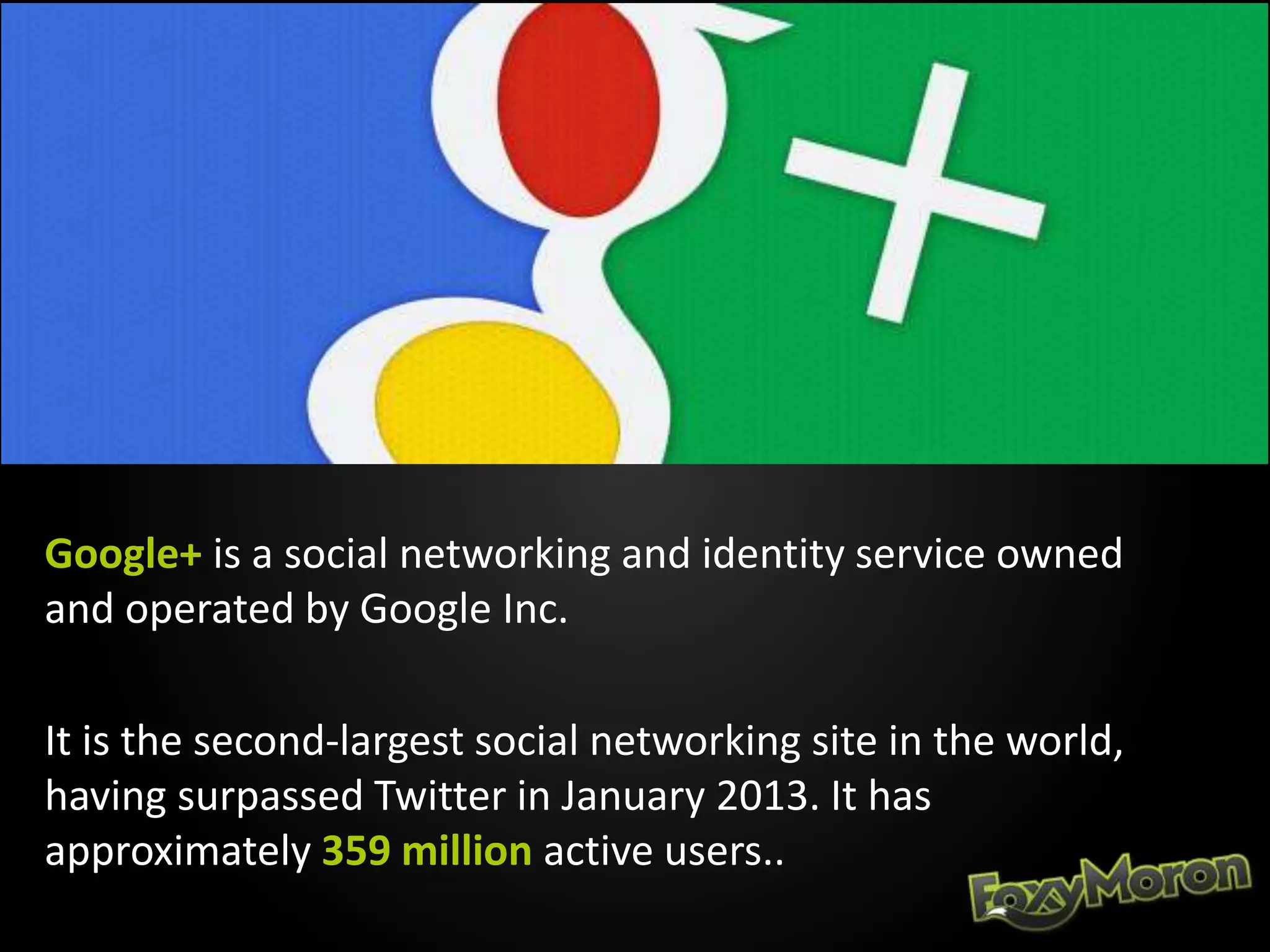 Google+ is a social networking and identity service owned
and operated by Google Inc.
It is the second-largest social networking site in the world,
having surpassed Twitter in January 2013. It has
approximately 359 million active users..
 