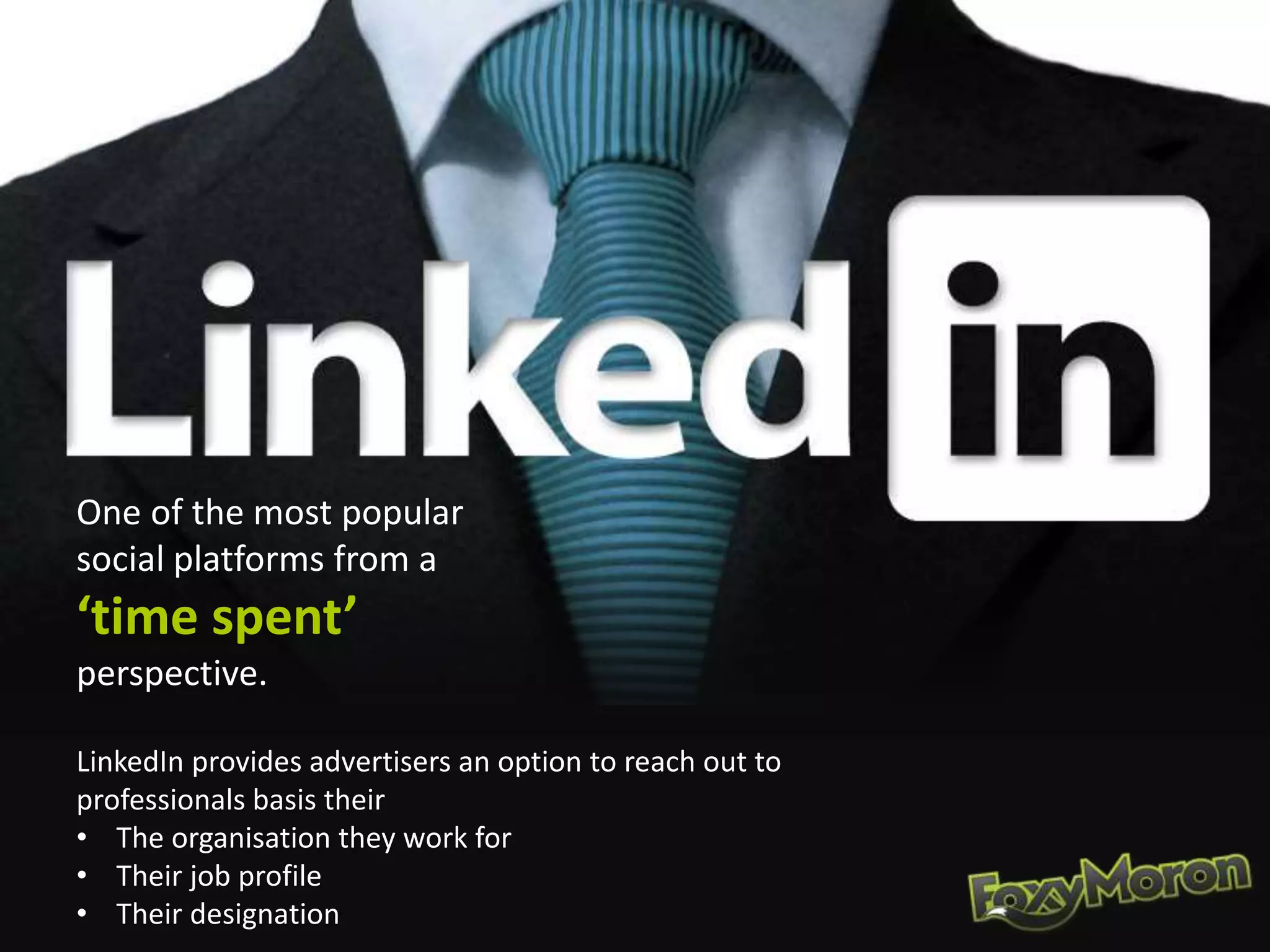 One of the most popular
social platforms from a
‘time spent’
perspective.
LinkedIn provides advertisers an option to reach out to
professionals basis their
• The organisation they work for
• Their job profile
• Their designation
 