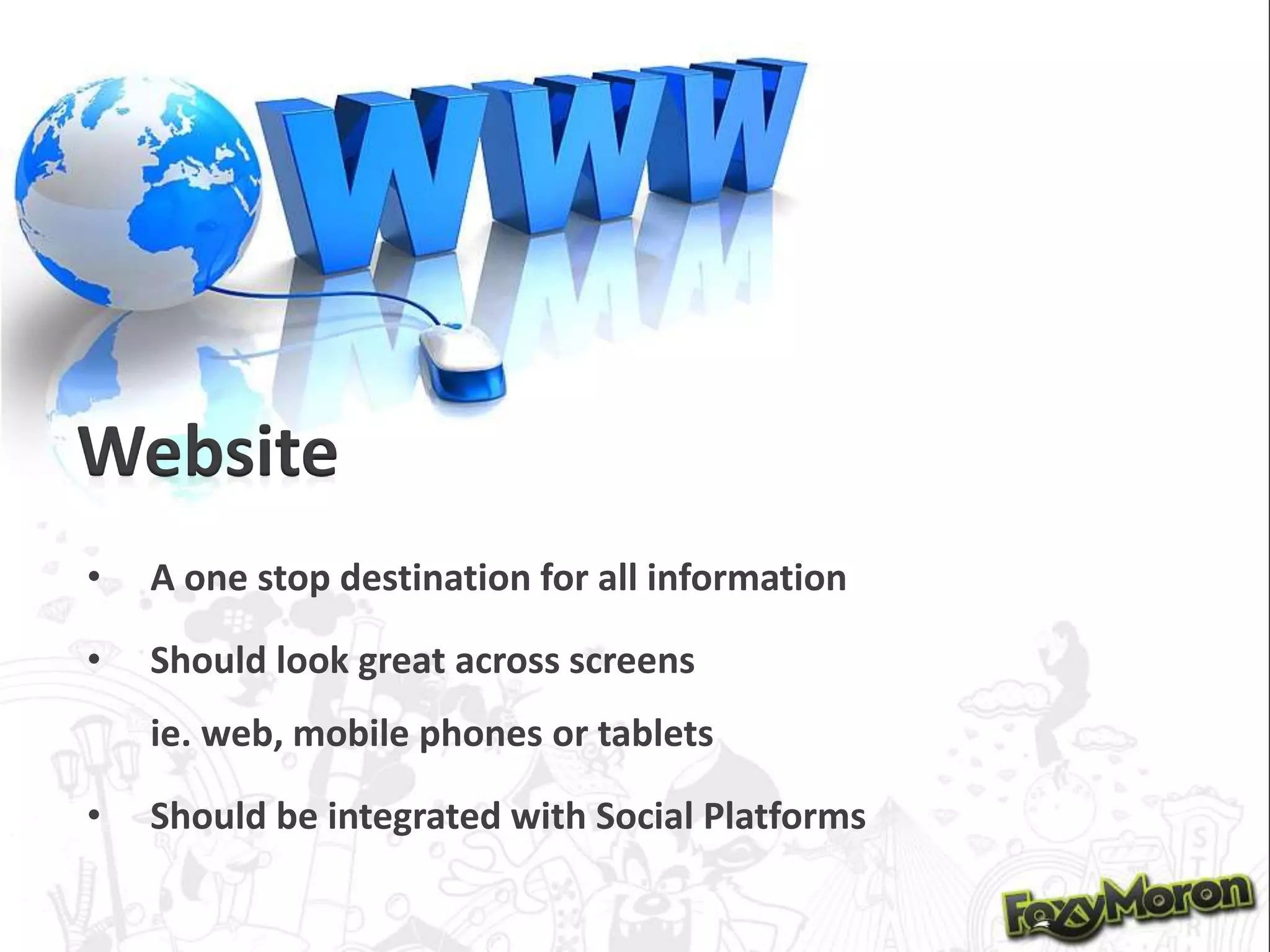 Website
• A one stop destination for all information
• Should look great across screens
ie. web, mobile phones or tablets
• Should be integrated with Social Platforms
 