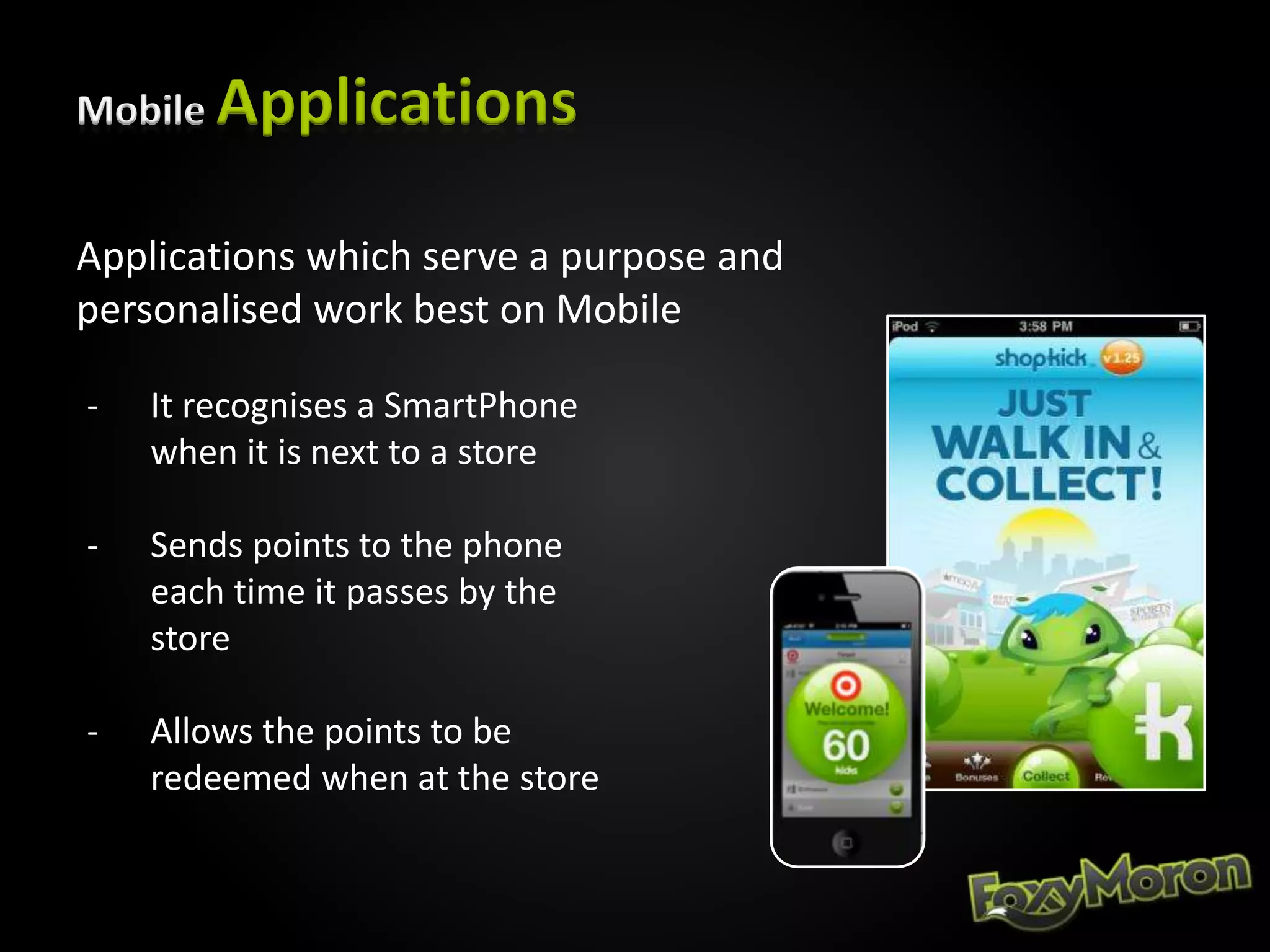 Mobile Applications
Applications which serve a purpose and
personalised work best on Mobile
- It recognises a SmartPhone
when it is next to a store
- Sends points to the phone
each time it passes by the
store
- Allows the points to be
redeemed when at the store
 