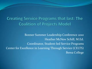 Creating Service Programs that last: The Coalition of Projects Model Bonner Summer Leadership Conference 2010 Heather McNew Schill, M.Ed. Coordinator, Student-led Service Programs Center for Excellence in Learning Through Service (CELTS) Berea College 