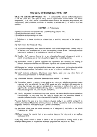 1
THE COAL MINES REGULATIONS, 1957
S.R.O.3419 dated the 24
th
October, 1957 – In exercise of the powers conferred by section
57 of the Mines Act, 1952 (35 of 1952) and in supersession of the Indian Coal Mines
Regulations, 1926, the Central Government hereby makes the following Regulations, the
same having been previously published as required by sub-section (1) of section 59 of the
said Act.
CHAPTER – I : Preliminary
(1) These regulations may be called the Coal Mines Regulations, 1957.
(2) They extend to the whole of India.
(3) They shall apply to every coal mine.
2. Definitions – In these regulations, unless there is anything repugnant in the subject or
context –
(1) “Act” means the Mines Act, 1952;
(2) “approved safety lamp” and “approved electric torch” mean respectively, a safety lamp or
an electric torch, manufactured by such firm and of such type as the Chief Inspector may
from time to time specify by notification in the Official Gazette;
(3) “Auxiliary fan” means a forcing fan or an exhausting fan used belowground wholly or
mainly for ventilating one or more faces forming part of a ventilating district;
(4) “Banksman” means a person appointed to superintend the lowering and raising of
persons, tools and materials and to transmit signals at the top of a shaft or incline;
(4A)”Booster fan” means a mechanical ventilator used belowground for boosting the whole
current of air passing along the intake or return airway of a mine or ventilating district;
(5) “coal” includes anthracite, bituminous coal, lignite, peat and any other form of
carbonaceous matter sold or marketed as coal;
(6) “Committee” means a committee appointed under section 12 of the Act;
(7) “Competent person” in relation to any work or any machinery, plant or equipment means
a person who has attained the age of 20 years and who has been duly appointed in
writing by manager as a person competent to supervise or perform that work, or to
supervise the operation of that machinery, plant or equipment, and who is responsible for
the duties assigned to him, and includes a shotfirer;
(8) “District Magistrate” in relation to any mine, means the District Magistrate or the Deputy
Commissioner, as the case may be, who is vested with the executive powers of
maintaining law and order in the revenue district in which the mine situated:
Provided that in the case of a mine which is situated partly in one district and partly in
another, the District Magistrate for the purposes of these regulations shall be the District
Magistrate authorised in the behalf by the Central Government;
(9) “explosive” shall have the same meaning as is assigned to that term in the Indian
Explosives Act, 1884;
(10)“Face” means the moving front of any working place or the inbye end of any gallery,
roadway or drift;
(10A) “fiery seam” means a seam in which a fire or spontaneous heating exists in the
workings below ground or in open cast workings lying within the precincts of a mine;
 