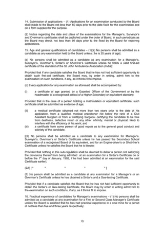 10
14. Submission of applications – (1) Applications for an examination conducted by the Board
shall made to the Board not less than 60 days prior to the date fixed for the examination and
on a form supplied for the purpose.
(2) Notice regarding the date and place of the examinations for the Manager’s, Surveyor’s
and Overman’s certificates shall be published under the order of Board, in such periodicals as
the Board may direct, not less than 60 days prior to the fixed by the Board for receiving
applications.
15. Age and general qualifications of candidates – (1)(a) No persons shall be admitted as a
candidate as any examination held by the Board unless [ he is 20 years of age].
(b) No persons shall be admitted as a candidate as any examination for a Manager’s,
Surveyor’s, Overman’s, Sirdar’s or Shot-firer’s Certificate unless he holds a valid first-aid
certificate of the standard of the St. John Ambulance Association (India):
Provided that if any candidate satisfies the Board that he has not had sufficient opportunity to
obtain such first-aid certificate, the Board may, by order in writing, admit him to the
examination on such conditions, if any, as it thinks fit to impose.
(c) Every application for any examination as aforesaid shall be accompanied by:
(i) a certificate of age granted by a Gazetted Officer of the Government or by the
headmaster of a recognised school of a Higher Secondary or equivalent standard:
Provided that in the case of a person holding a matriculation or equivalent certificate, such
certificate shall be submitted as evidence of age;
(ii) a medical certificate obtained not more than two years prior to the date of his
application, from a qualified medical practitioner not below the rank of a Civil
Assistant Surgeon or from a Certifying Surgeon, certifying the candidate to be free
from deafness, defective vision or any other infirmity, mental or physical, likely to
interfere with the efficiency of his work; and
(iii) a certificate from some person of good repute as to the general good conduct and
sobriety of the candidate.
[(2) No persons shall be admitted as a candidate to any examination for Manager’s,
Surveyor’s, Overman’s or Sirdar’s Certificate unless he has passed the Secondary School
examination of a recognised Board of its equivalent, and for an Engine-driver’s or Shot-firer’s
Certificate unless he satisfies the Board that he is literate:
Provided that nothing in this sub-regulation shall be deemed to debar a person not satisfying
the provisions thereof from being admitted at an examination for a Sirdar’s Certificate on or
before the 1
st
day of January, 1992, if he had been admitted at an examination for the said
Certificate earlier].
(2A) [ * * * * * ]
(3) No person shall be admitted as a candidate at any examinaton for a Manager’s or an
Overman’s Certificate unless he has obtained a Sirdar’s and a Gas-testing Certificate.
Provided that if a candidate satisfies the Board that he has not had sufficient opportunity to
obtain the Sirdar’s or Gas-testing Certificate, the Board may by order in writing admit him to
the examination on such conditions, if any, as it thinks fit to impose.
16. Practical experience of candidates for Manager’s examinations – (1) No persons shall be
admitted as a candidate at any examination for a First or Second Class Manager’s Certificate
unless the Board is satisfied that he has had practical experience in a coal mine for a period
of not less than five and three years respectively:
 