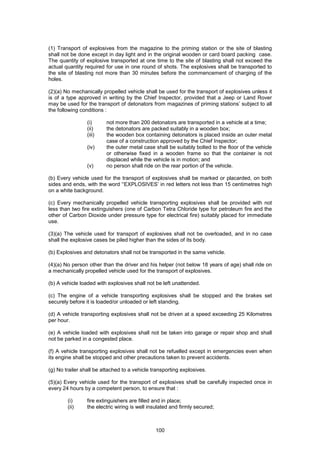 100
(1) Transport of explosives from the magazine to the priming station or the site of blasting
shall not be done except in day light and in the original wooden or card board packing case.
The quantity of explosive transported at one time to the site of blasting shall not exceed the
actual quantity required for use in one round of shots. The explosives shall be transported to
the site of blasting not more than 30 minutes before the commencement of charging of the
holes.
(2)(a) No mechanically propelled vehicle shall be used for the transport of explosives unless it
is of a type approved in writing by the Chief Inspector, provided that a Jeep or Land Rover
may be used for the transport of detonators from magazines of priming stations’ subject to all
the following conditions :
(i) not more than 200 detonators are transported in a vehicle at a time;
(ii) the detonators are packed suitably in a wooden box;
(iii) the wooden box containing detonators is placed inside an outer metal
case of a construction approved by the Chief Inspector;
(iv) the outer metal case shall be suitably bolted to the floor of the vehicle
or otherwise fixed in a wooden frame so that the container is not
displaced while the vehicle is in motion; and
(v) no person shall ride on the rear portion of the vehicle.
(b) Every vehicle used for the transport of explosives shall be marked or placarded, on both
sides and ends, with the word '‘EXPLOSIVES’ in red letters not less than 15 centimetres high
on a white background.
(c) Every mechanically propelled vehicle transporting explosives shall be provided with not
less than two fire extinguishers (one of Carbon Tetra Chloride type for petroleum fire and the
other of Carbon Dioxide under pressure type for electrical fire) suitably placed for immediate
use.
(3)(a) The vehicle used for transport of explosives shall not be overloaded, and in no case
shall the explosive cases be piled higher than the sides of its body.
(b) Explosives and detonators shall not be transported in the same vehicle.
(4)(a) No person other than the driver and his helper (not below 18 years of age) shall ride on
a mechanically propelled vehicle used for the transport of explosives.
(b) A vehicle loaded with explosives shall not be left unattended.
(c) The engine of a vehicle transporting explosives shall be stopped and the brakes set
securely before it is loaded/or unloaded or left standing.
(d) A vehicle transporting explosives shall not be driven at a speed exceeding 25 Kilometres
per hour.
(e) A vehicle loaded with explosives shall not be taken into garage or repair shop and shall
not be parked in a congested place.
(f) A vehicle transporting explosives shall not be refuelled except in emergencies even when
its engine shall be stopped and other precautions taken to prevent accidents.
(g) No trailer shall be attached to a vehicle transporting explosives.
(5)(a) Every vehicle used for the transport of explosives shall be carefully inspected once in
every 24 hours by a competent person, to ensure that :
(i) fire extinguishers are filled and in place;
(ii) the electric wiring is well insulated and firmly secured;
 